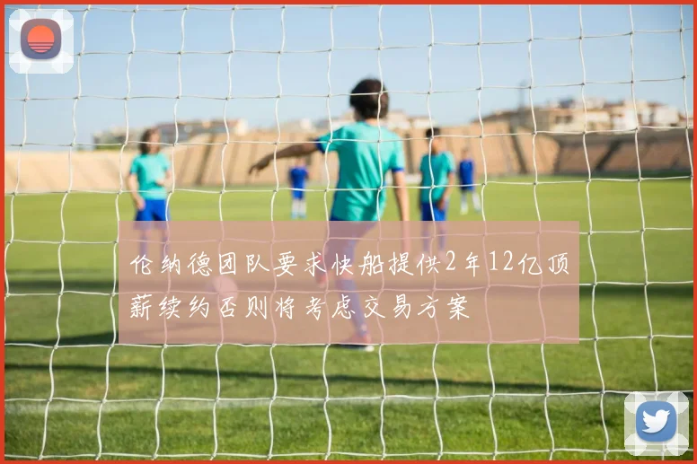 伦纳德团队要求快船提供2年12亿顶薪续约否则将考虑交易方案
