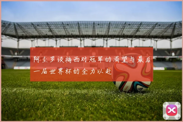阿圭罗谈梅西对冠军的渴望与最后一届世界杯的全力以赴
