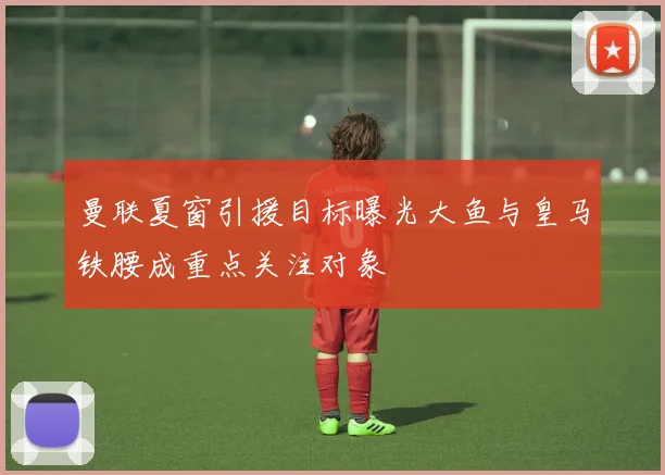 曼联夏窗引援目标曝光大鱼与皇马铁腰成重点关注对象