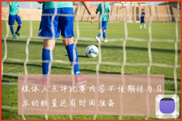 媒体人点评比赛内容不佳期待与日本的较量还有时间准备