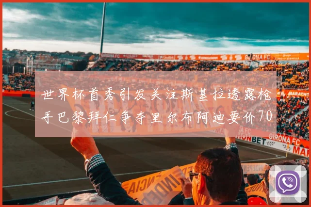 世界杯首秀引发关注斯基拉透露枪手巴黎拜仁争夺里尔布阿迪要价7000万欧