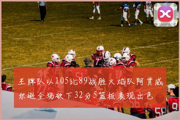 王牌队以105比89战胜火焰队阿贾威尔逊全场砍下32分5篮板表现出色