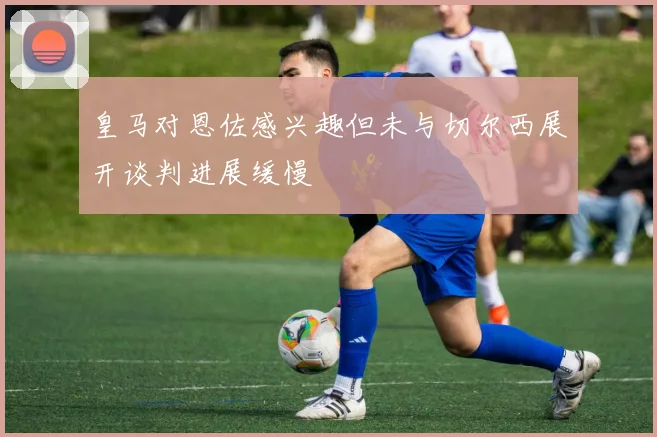 皇马对恩佐感兴趣但未与切尔西展开谈判进展缓慢