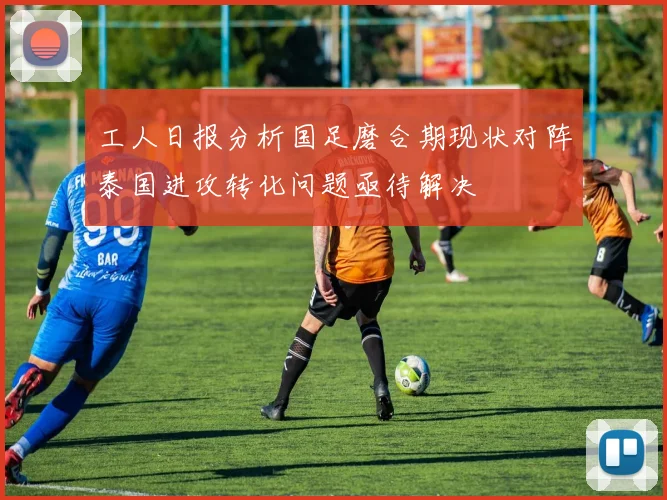工人日报分析国足磨合期现状对阵泰国进攻转化问题亟待解决