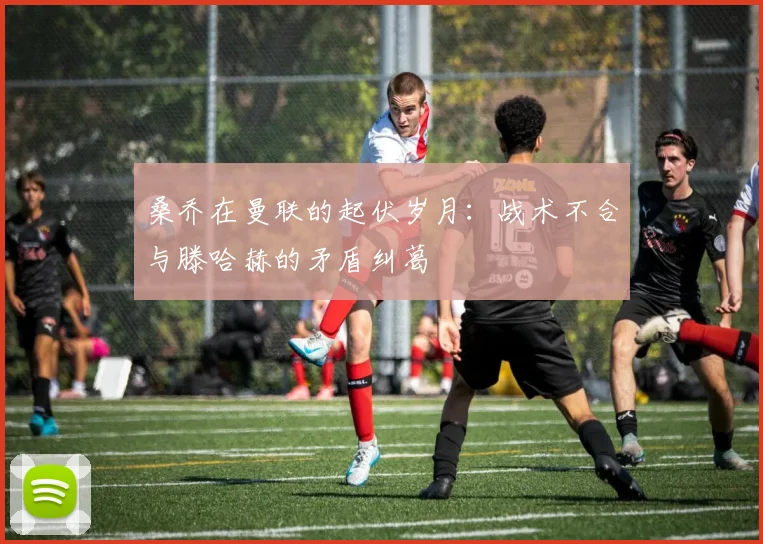 桑乔在曼联的起伏岁月：战术不合与滕哈赫的矛盾纠葛