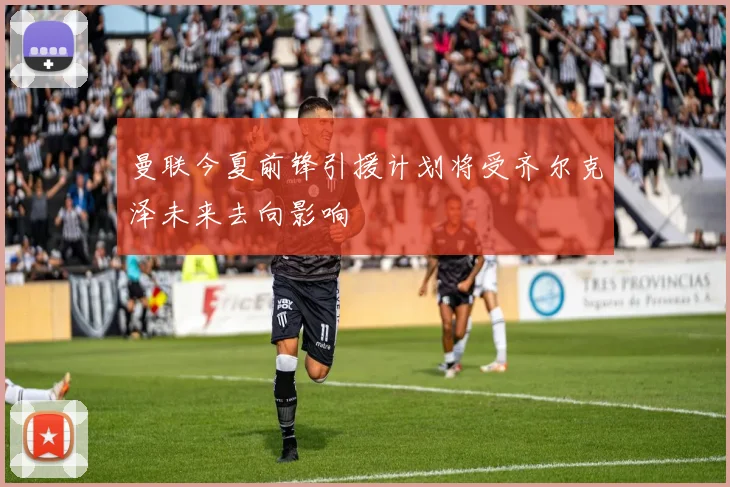 曼联今夏前锋引援计划将受齐尔克泽未来去向影响