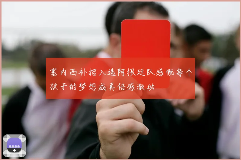 塞内西补招入选阿根廷队感慨每个孩子的梦想成真倍感激动