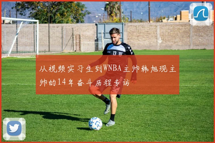 从视频实习生到WNBA主帅韩旭现主帅的14年奋斗历程专访