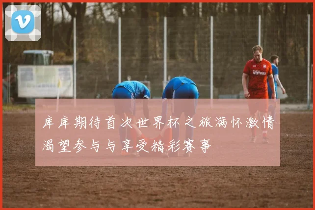 库库期待首次世界杯之旅满怀激情渴望参与与享受精彩赛事