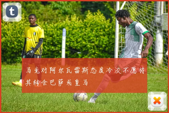 马竞对阿尔瓦雷斯态度冷淡不愿将其转会巴萨或皇马