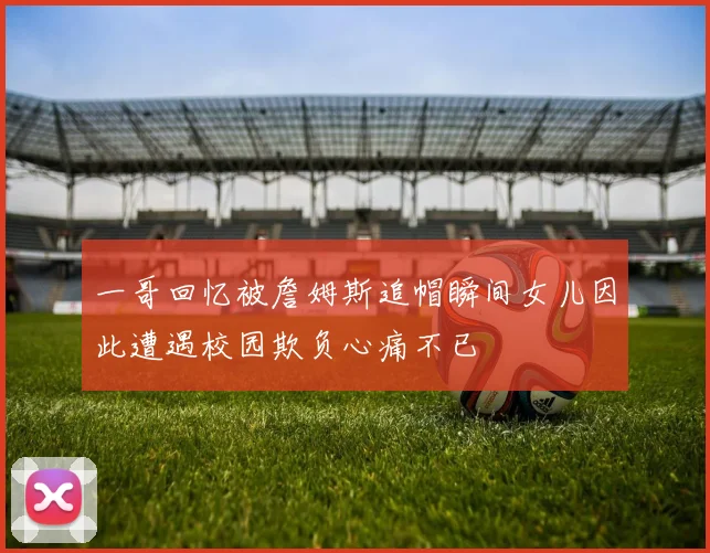 一哥回忆被詹姆斯追帽瞬间女儿因此遭遇校园欺负心痛不已